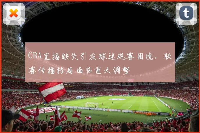 CBA直播缺失引发球迷观赛困境，联赛传播格局面临重大调整
