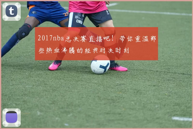 2017nba总决赛直播吧！带你重温那些热血沸腾的经典对决时刻