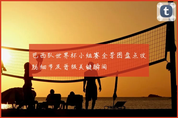 巴西队世界杯小组赛全景图盘点攻防细节及晋级关键瞬间