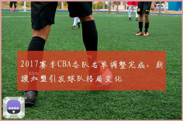 2017赛季CBA各队名单调整完成，新援加盟引发球队格局变化
