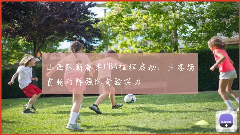 山西队新赛季CBA征程启动,主客场首轮对阵强队考验实力