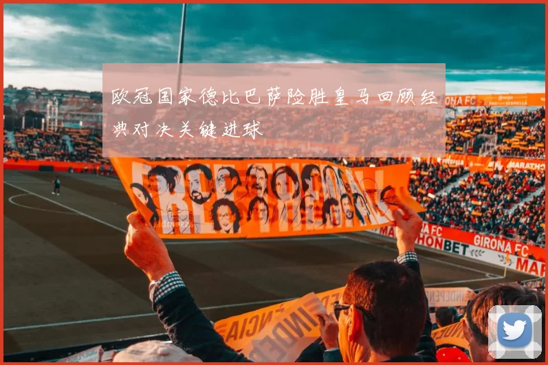 欧冠国家德比巴萨险胜皇马回顾经典对决关键进球