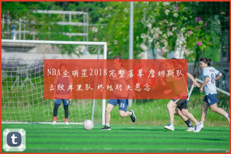 NBA全明星2018完整落幕 詹姆斯队击败库里队 终结对决悬念