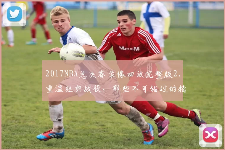 2017NBA总决赛录像回放完整版2，重温经典战役，那些不可错过的精彩瞬间！