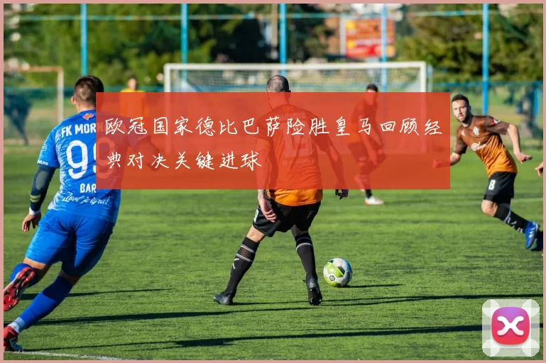 欧冠国家德比巴萨险胜皇马回顾经典对决关键进球