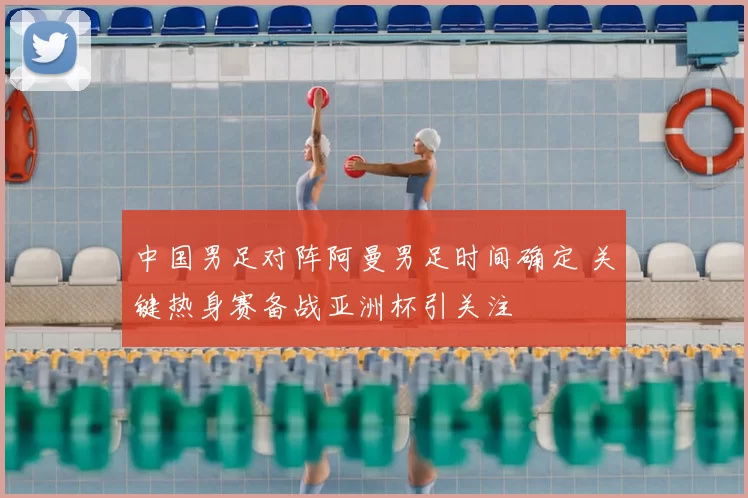 中国男足对阵阿曼男足时间确定 关键热身赛备战亚洲杯引关注