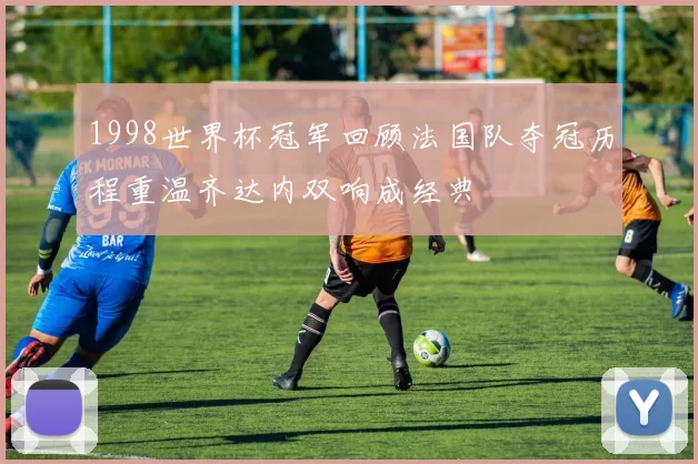 1998世界杯冠军回顾法国队夺冠历程重温齐达内双响成经典