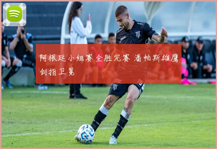 阿根廷小组赛全胜完赛 潘帕斯雄鹰剑指卫冕