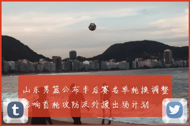 山东男篮公布季后赛名单轮换调整影响首轮攻防及外援出场计划