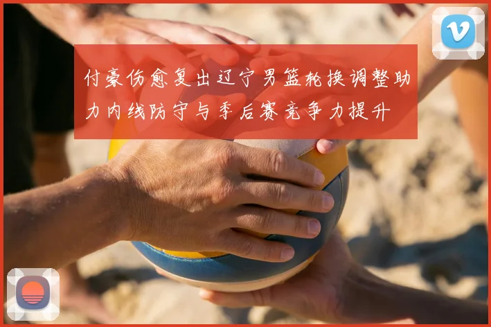 付豪伤愈复出辽宁男篮轮换调整助力内线防守与季后赛竞争力提升