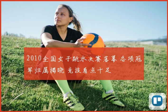 2010全国女子跳水决赛落幕 各项冠军归属揭晓 竞技看点十足