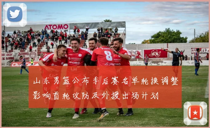 山东男篮公布季后赛名单轮换调整影响首轮攻防及外援出场计划