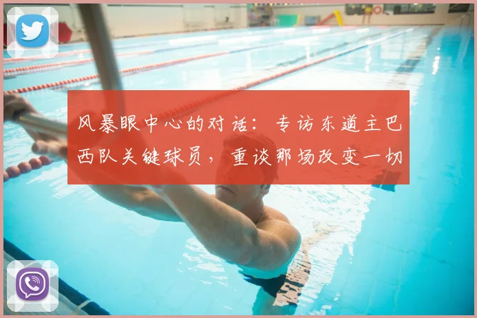 风暴眼中心的对话:专访东道主巴西队关键球员,重谈那场改变一切的半决赛