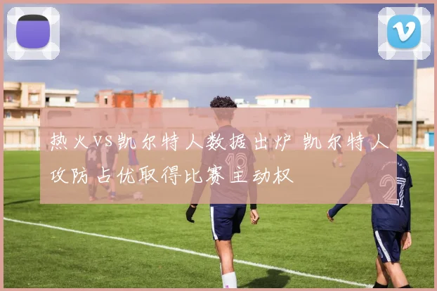 热火vs凯尔特人数据出炉 凯尔特人攻防占优取得比赛主动权