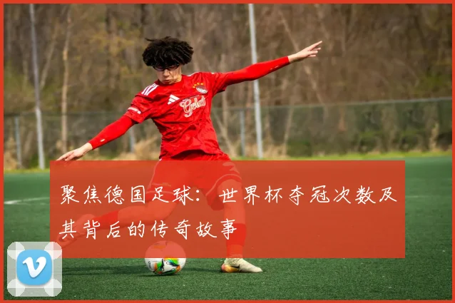 聚焦德国足球：世界杯夺冠次数及其背后的传奇故事