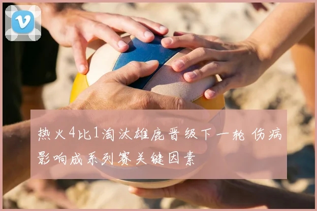 热火4比1淘汰雄鹿晋级下一轮 伤病影响成系列赛关键因素