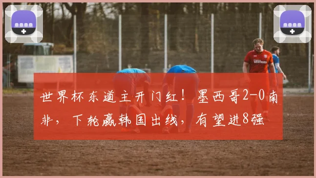 世界杯东道主开门红！墨西哥2-0南非，下轮赢韩国出线，有望进8强