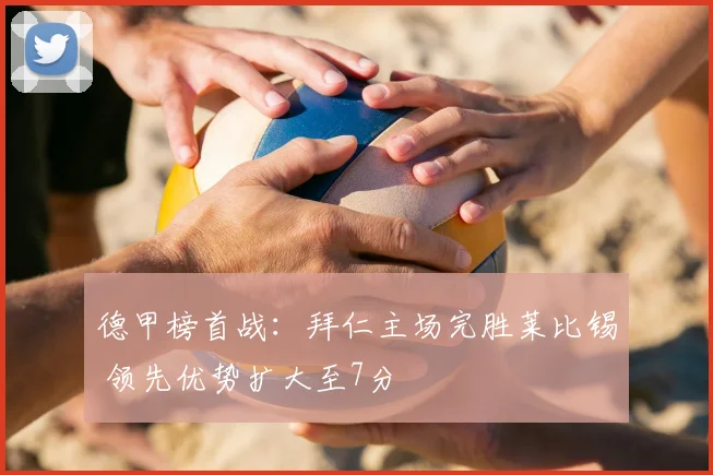 德甲榜首战:拜仁主场完胜莱比锡 领先优势扩大至7分