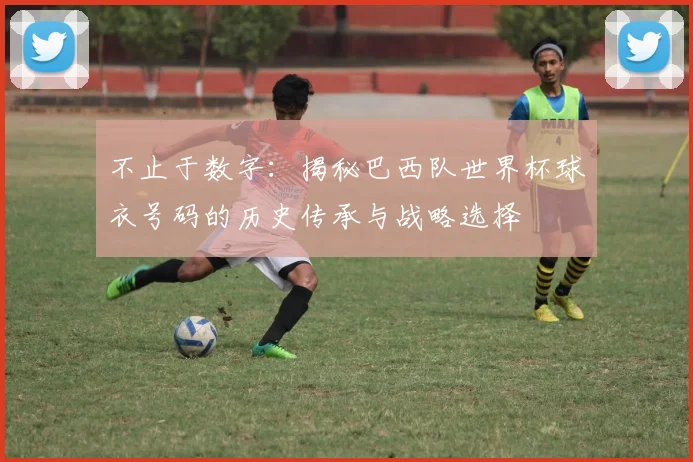 不止于数字：揭秘巴西队世界杯球衣号码的历史传承与战略选择