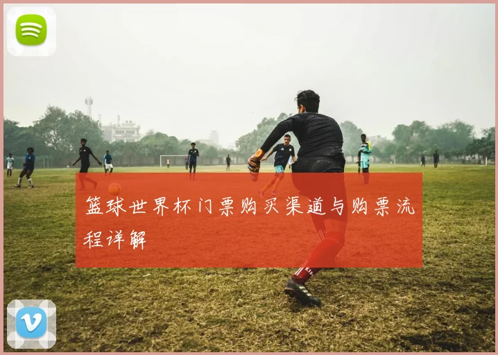篮球世界杯门票购买渠道与购票流程详解