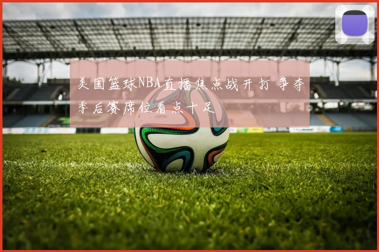 美国篮球NBA直播焦点战开打 争夺季后赛席位看点十足