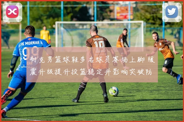 耐克男篮球鞋多名球员赛场上脚 缓震升级提升投篮稳定并影响突破防守
