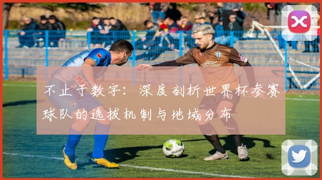 不止于数字：深度剖析世界杯参赛球队的选拔机制与地域分布