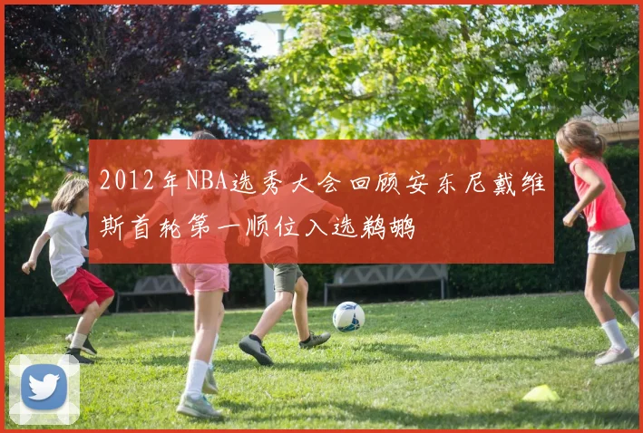 2012年NBA选秀大会回顾安东尼戴维斯首轮第一顺位入选鹈鹕